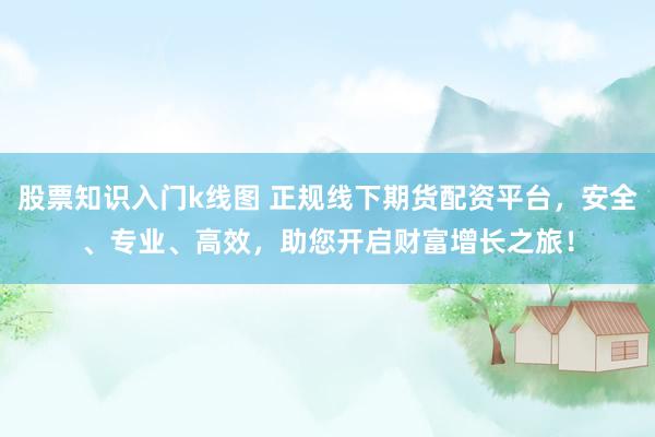 股票知识入门k线图 正规线下期货配资平台，安全、专业、高效，助您开启财富增长之旅！