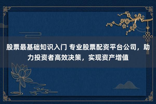 股票最基础知识入门 专业股票配资平台公司，助力投资者高效决策，实现资产增值