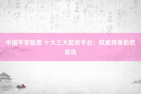 中国平安股票 十大三大配资平台：权威榜单助您优选