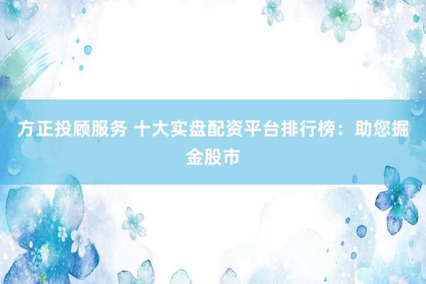 方正投顾服务 十大实盘配资平台排行榜：助您掘金股市