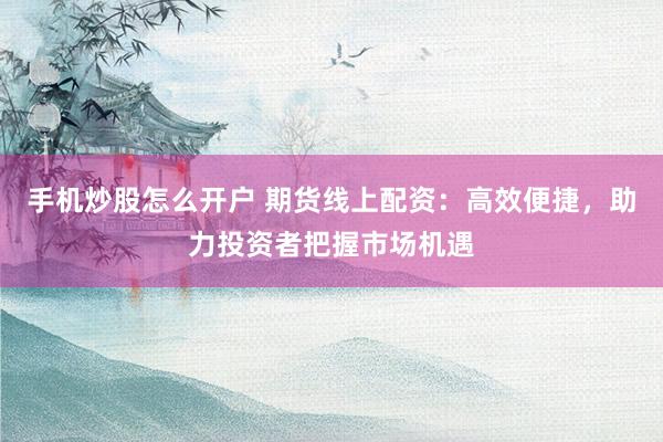 手机炒股怎么开户 期货线上配资：高效便捷，助力投资者把握市场机遇
