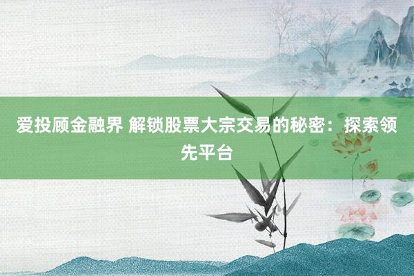 爱投顾金融界 解锁股票大宗交易的秘密：探索领先平台