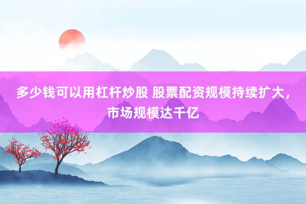 多少钱可以用杠杆炒股 股票配资规模持续扩大，市场规模达千亿