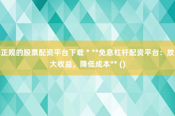 正规的股票配资平台下载 * **免息杠杆配资平台：放大收益，降低成本** ()