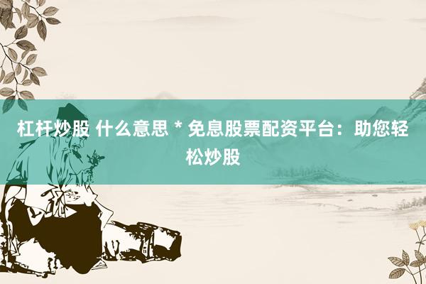 杠杆炒股 什么意思 * 免息股票配资平台：助您轻松炒股
