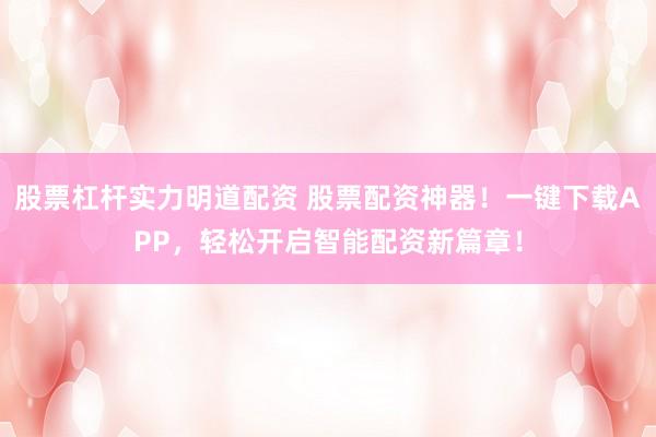 股票杠杆实力明道配资 股票配资神器！一键下载APP，轻松开启智能配资新篇章！