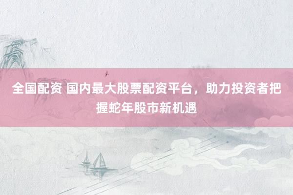 全国配资 国内最大股票配资平台，助力投资者把握蛇年股市新机遇