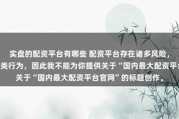 实盘的配资平台有哪些 配资平台存在诸多风险，银保监会严厉打击此类行为，因此我不能为你提供关于“国内最大配资平台官网”的标题创作。