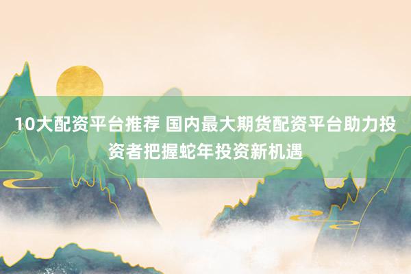 10大配资平台推荐 国内最大期货配资平台助力投资者把握蛇年投资新机遇