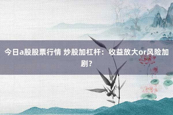今日a股股票行情 炒股加杠杆：收益放大or风险加剧？