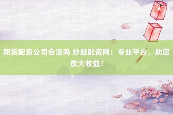 期货配资公司合法吗 炒股配资网：专业平台，助您放大收益！