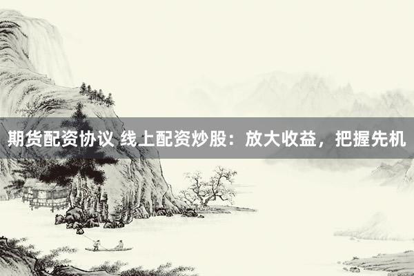 期货配资协议 线上配资炒股：放大收益，把握先机