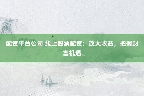 配资平台公司 线上股票配资：放大收益，把握财富机遇