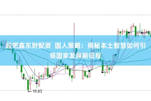 股吧鑫东财配资  国人策略：揭秘本土智慧如何引领国家发展新征程