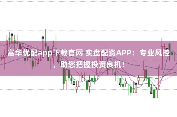 富华优配app下载官网 实盘配资APP：专业风控，助您把握投资良机！