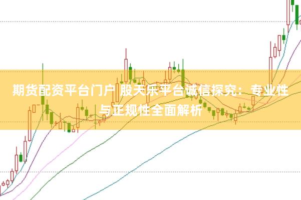 期货配资平台门户 股天乐平台诚信探究：专业性与正规性全面解析