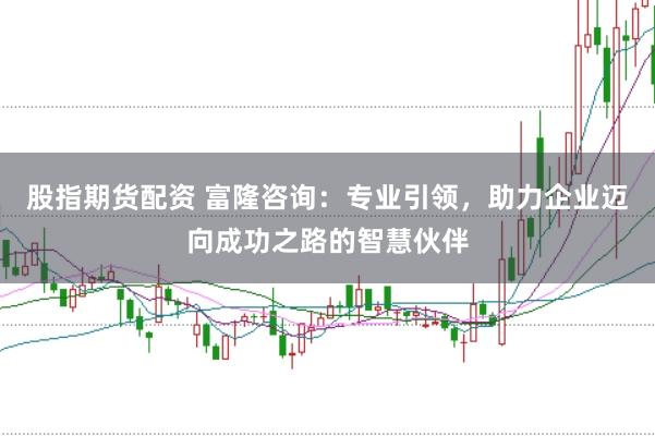 股指期货配资 富隆咨询：专业引领，助力企业迈向成功之路的智慧伙伴