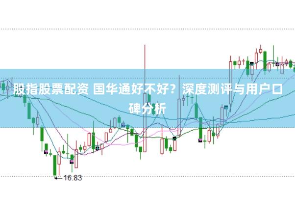 股指股票配资 国华通好不好？深度测评与用户口碑分析