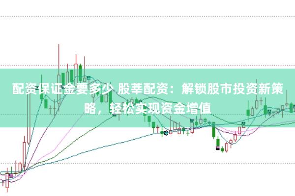 配资保证金要多少 股莘配资：解锁股市投资新策略，轻松实现资金增值