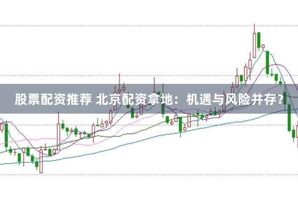 股票配资推荐 北京配资拿地：机遇与风险并存？