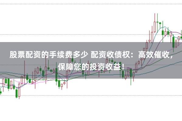 股票配资的手续费多少 配资收债权：高效催收，保障您的投资收益！
