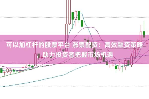 可以加杠杆的股票平台 涨票配资：高效融资策略，助力投资者把握市场机遇