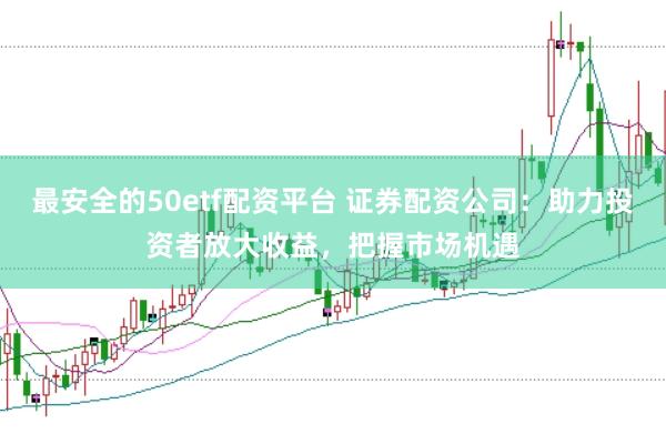 最安全的50etf配资平台 证券配资公司：助力投资者放大收益，把握市场机遇