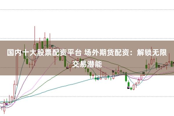 国内十大股票配资平台 场外期货配资：解锁无限交易潜能