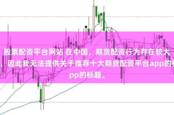 股票配资平台网站 在中国，期货配资行为存在较大风险，因此我无法提供关于推荐十大期货配资平台app的标题。