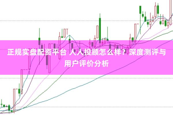 正规实盘配资平台 人人投顾怎么样？深度测评与用户评价分析