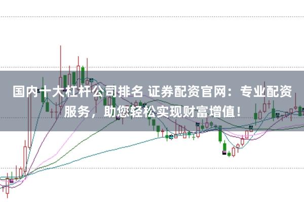 国内十大杠杆公司排名 证券配资官网：专业配资服务，助您轻松实现财富增值！