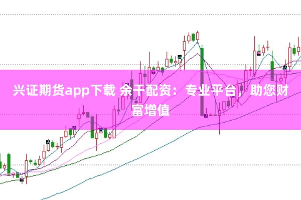 兴证期货app下载 余干配资：专业平台，助您财富增值