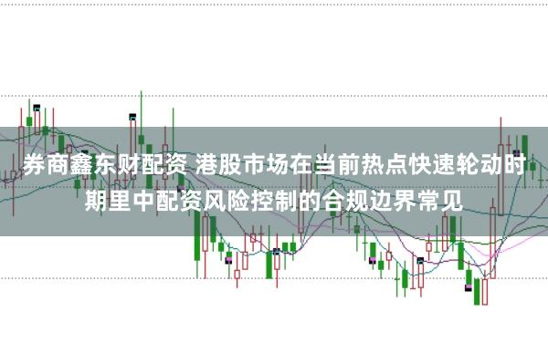 券商鑫东财配资 港股市场在当前热点快速轮动时期里中配资风险控制的合规边界常见
