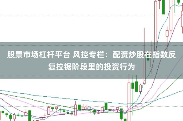 股票市场杠杆平台 风控专栏：配资炒股在指数反复拉锯阶段里的投资行为