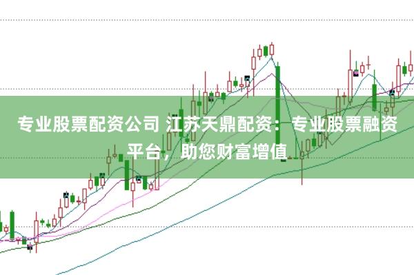 专业股票配资公司 江苏天鼎配资：专业股票融资平台，助您财富增值