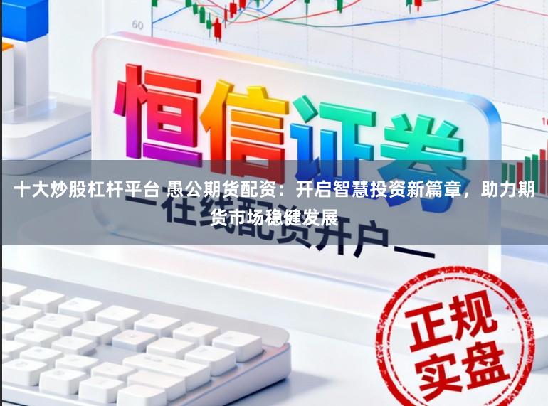 十大炒股杠杆平台 愚公期货配资：开启智慧投资新篇章，助力期货市场稳健发展