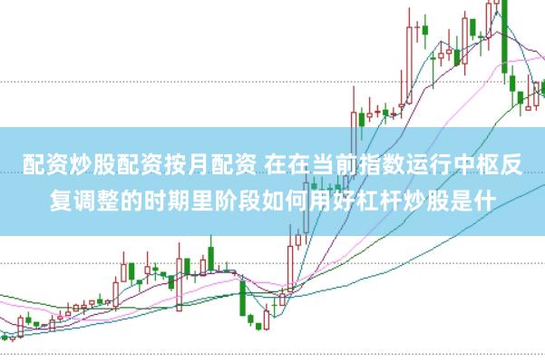 配资炒股配资按月配资 在在当前指数运行中枢反复调整的时期里阶段如何用好杠杆炒股是什