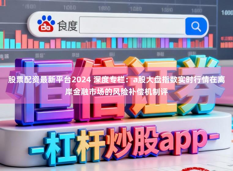股票配资最新平台2024 深度专栏：a股大盘指数实时行情在离岸金融市场的风险补偿机制评