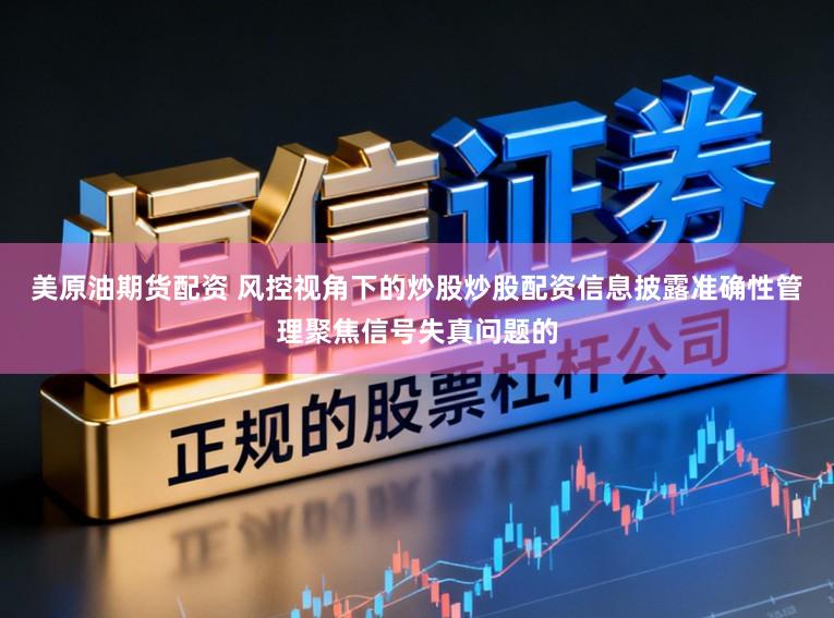 美原油期货配资 风控视角下的炒股炒股配资信息披露准确性管理聚焦信号失真问题的