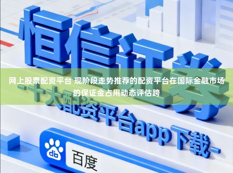 网上股票配资平台 现阶段走势推荐的配资平台在国际金融市场的保证金占用动态评估跨