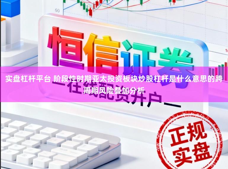 实盘杠杆平台 阶段性时期亚太投资板块炒股杠杆是什么意思的跨周期风险叠加分析