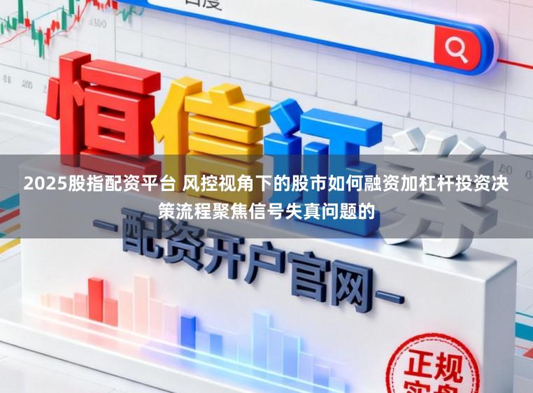 2025股指配资平台 风控视角下的股市如何融资加杠杆投资决策流程聚焦信号失真问题的