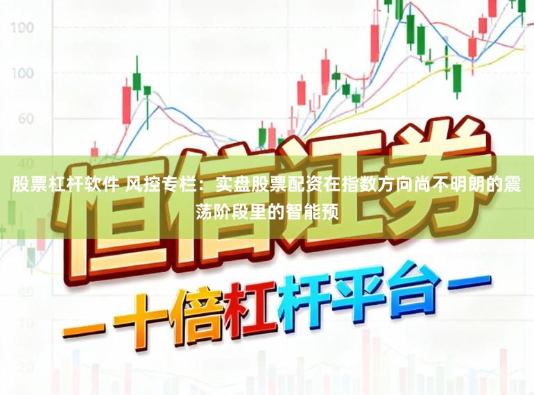 股票杠杆软件 风控专栏：实盘股票配资在指数方向尚不明朗的震荡阶段里的智能预